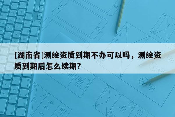 [湖南省]测绘资质到期不办可以吗，测绘资质到期后怎么续期?