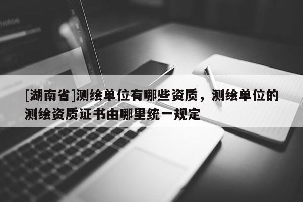 [湖南省]测绘单位有哪些资质，测绘单位的测绘资质证书由哪里统一规定