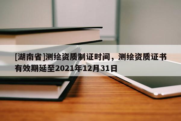 [湖南省]测绘资质制证时间，测绘资质证书有效期延至2021年12月31日