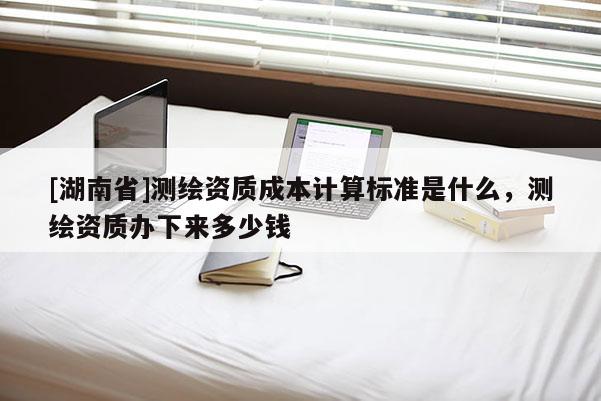 [湖南省]测绘资质成本计算标准是什么，测绘资质办下来多少钱