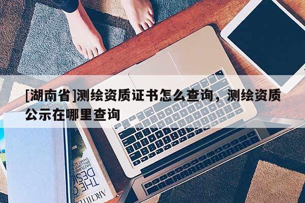 [湖南省]测绘资质证书怎么查询，测绘资质公示在哪里查询