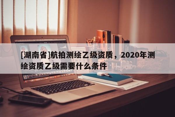 [湖南省]航拍测绘乙级资质，2020年测绘资质乙级需要什么条件