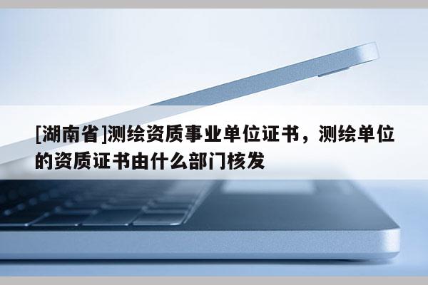 [湖南省]测绘资质事业单位证书，测绘单位的资质证书由什么部门核发