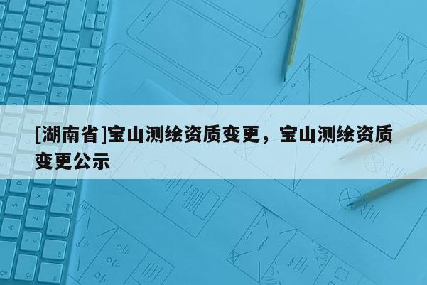 [湖南省]宝山测绘资质变更，宝山测绘资质变更公示