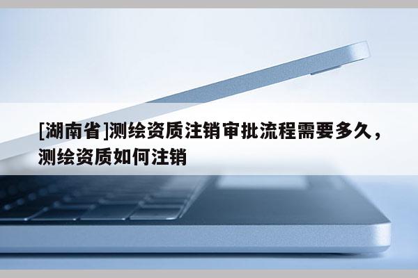 [湖南省]测绘资质注销审批流程需要多久，测绘资质如何注销