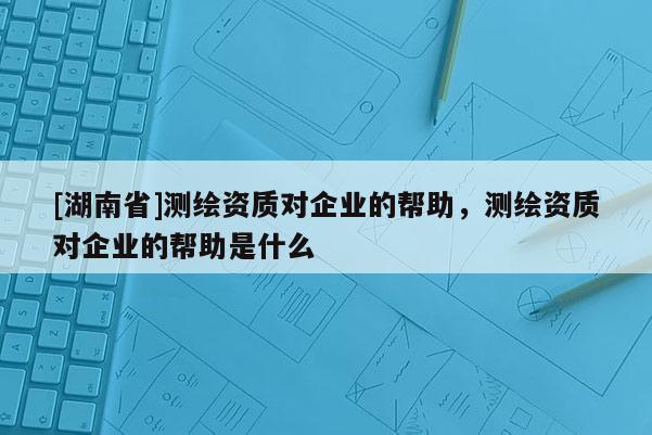 [湖南省]测绘资质对企业的帮助，测绘资质对企业的帮助是什么