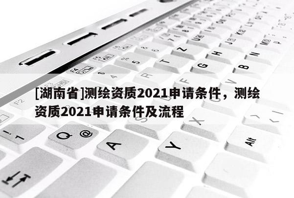 [湖南省]测绘资质2021申请条件，测绘资质2021申请条件及流程
