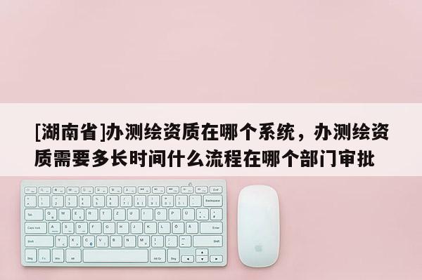 [湖南省]办测绘资质在哪个系统，办测绘资质需要多长时间什么流程在哪个部门审批