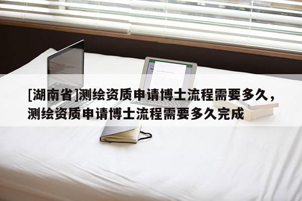 [湖南省]测绘资质申请博士流程需要多久，测绘资质申请博士流程需要多久完成