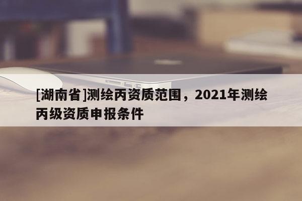 [湖南省]测绘丙资质范围，2021年测绘丙级资质申报条件