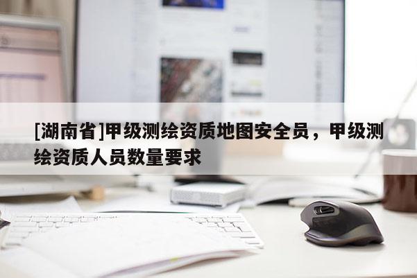 [湖南省]甲级测绘资质地图安全员，甲级测绘资质人员数量要求
