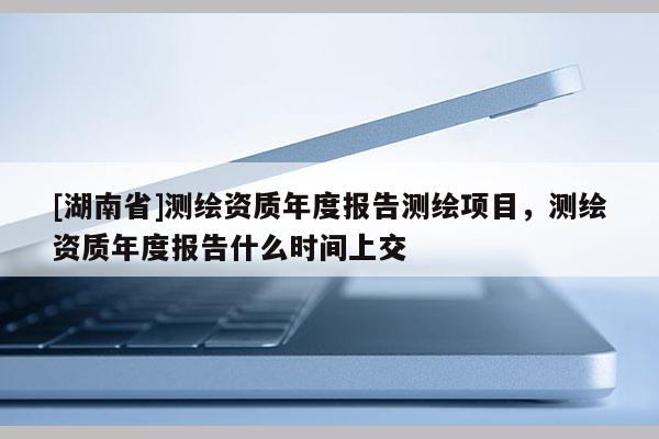 [湖南省]测绘资质年度报告测绘项目，测绘资质年度报告什么时间上交