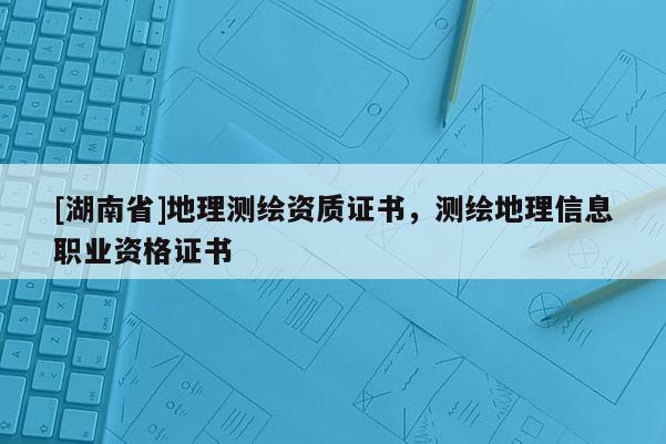 [湖南省]地理测绘资质证书，测绘地理信息职业资格证书