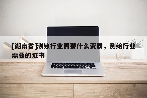 [湖南省]测绘行业需要什么资质，测绘行业需要的证书