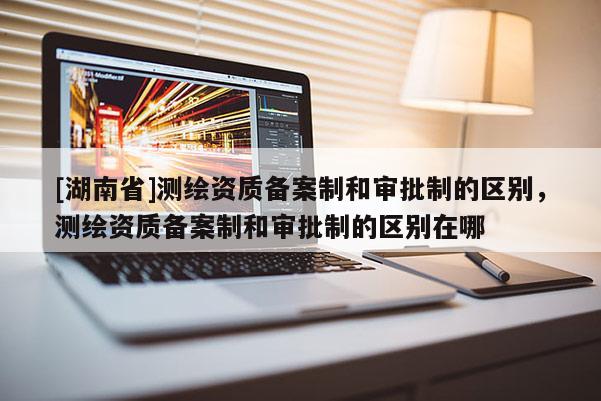 [湖南省]测绘资质备案制和审批制的区别，测绘资质备案制和审批制的区别在哪