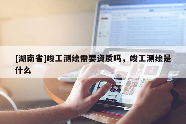 [湖南省]竣工测绘需要资质吗，竣工测绘是什么