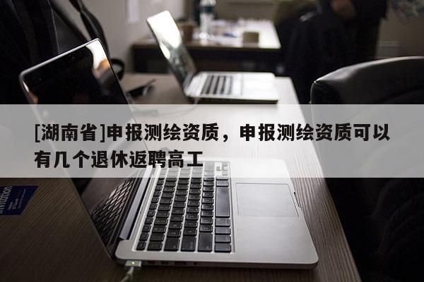 [湖南省]申报测绘资质，申报测绘资质可以有几个退休返聘高工
