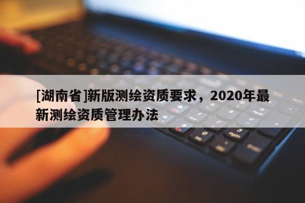 [湖南省]新版测绘资质要求，2020年最新测绘资质管理办法