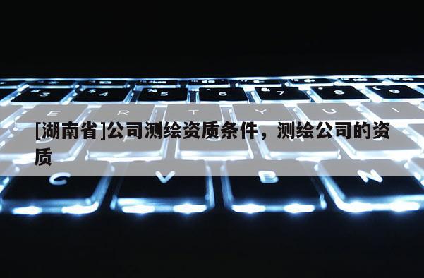 [湖南省]公司测绘资质条件，测绘公司的资质