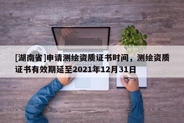 [湖南省]申请测绘资质证书时间，测绘资质证书有效期延至2021年12月31日