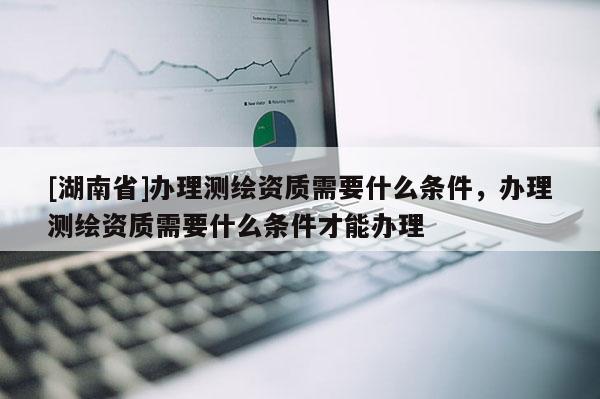 [湖南省]办理测绘资质需要什么条件，办理测绘资质需要什么条件才能办理