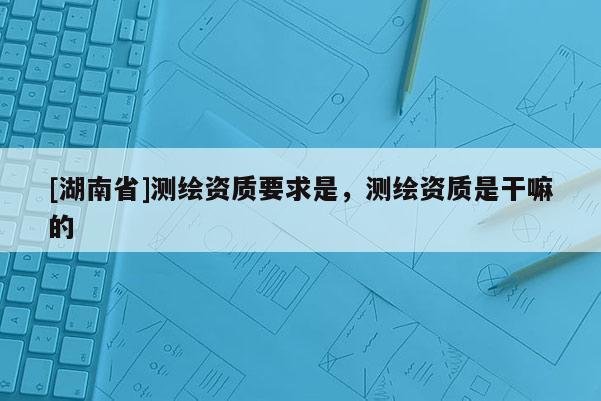 [湖南省]测绘资质要求是，测绘资质是干嘛的