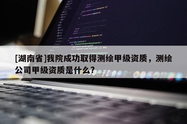 [湖南省]我院成功取得测绘甲级资质，测绘公司甲级资质是什么?