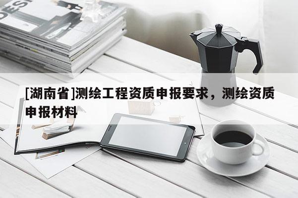 [湖南省]测绘工程资质申报要求，测绘资质申报材料
