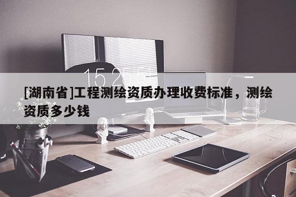 [湖南省]工程测绘资质办理收费标准，测绘资质多少钱