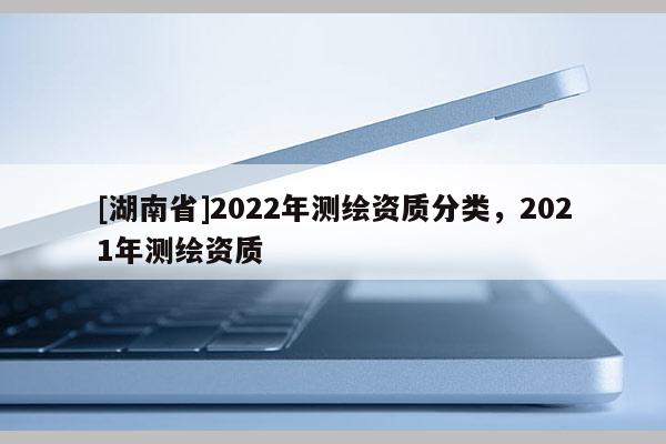 [湖南省]2022年测绘资质分类，2021年测绘资质