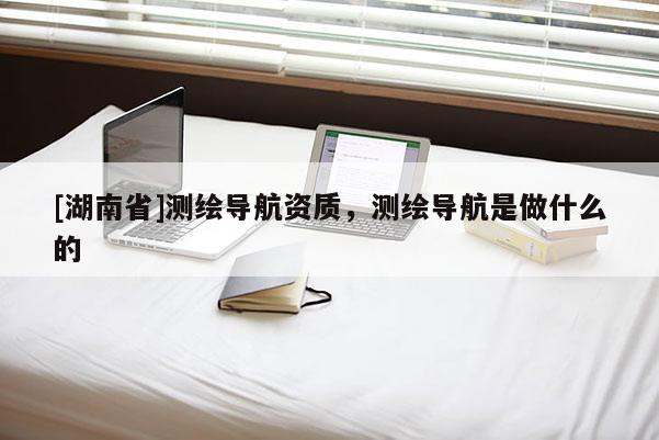 [湖南省]测绘导航资质，测绘导航是做什么的