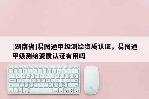 [湖南省]易图通甲级测绘资质认证，易图通甲级测绘资质认证有用吗