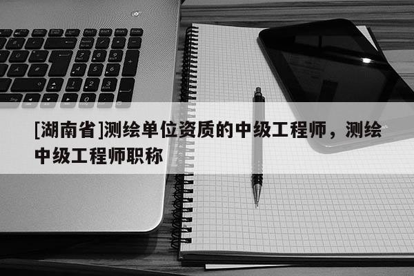 [湖南省]测绘单位资质的中级工程师，测绘中级工程师职称