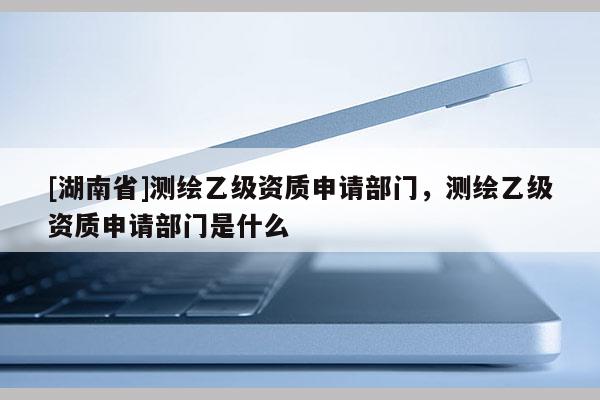 [湖南省]测绘乙级资质申请部门，测绘乙级资质申请部门是什么