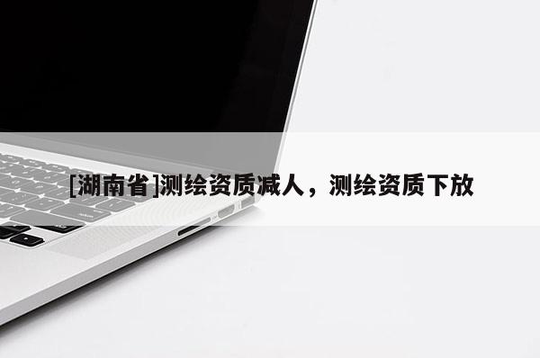 [湖南省]测绘资质减人，测绘资质下放