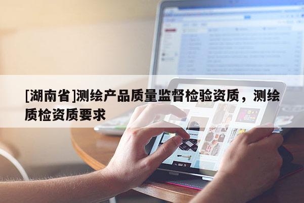 [湖南省]测绘产品质量监督检验资质，测绘质检资质要求