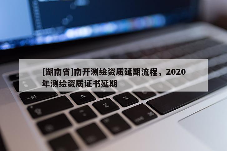[湖南省]南开测绘资质延期流程，2020年测绘资质证书延期