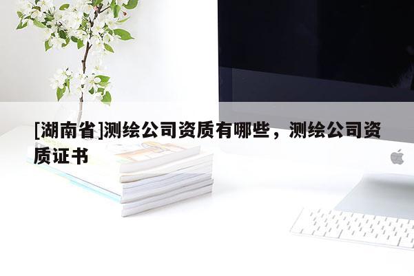 [湖南省]测绘公司资质有哪些，测绘公司资质证书