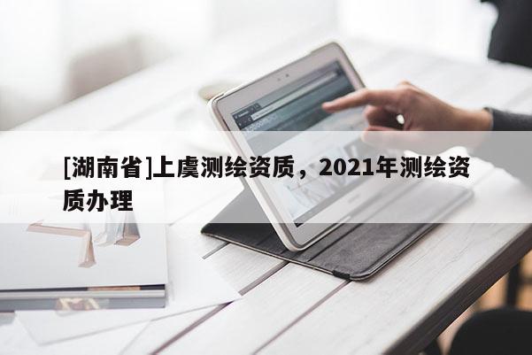 [湖南省]上虞测绘资质，2021年测绘资质办理