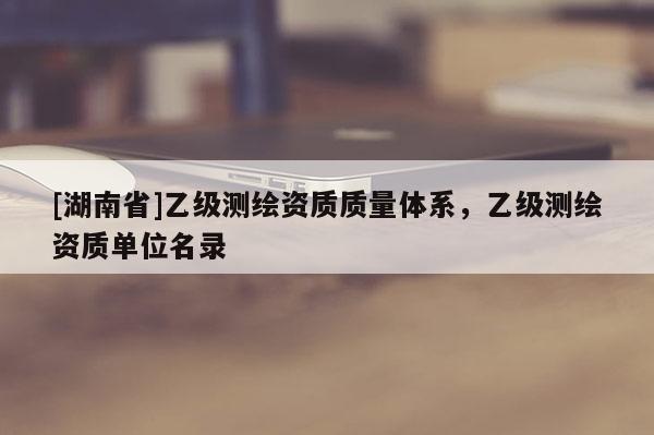 [湖南省]乙级测绘资质质量体系，乙级测绘资质单位名录