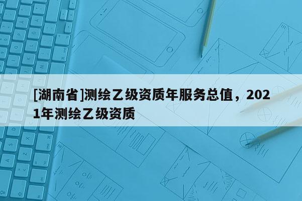 [湖南省]测绘乙级资质年服务总值，2021年测绘乙级资质