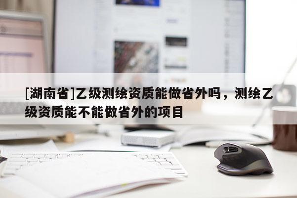 [湖南省]乙级测绘资质能做省外吗，测绘乙级资质能不能做省外的项目