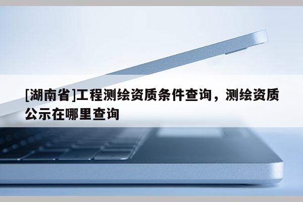 [湖南省]工程测绘资质条件查询，测绘资质公示在哪里查询