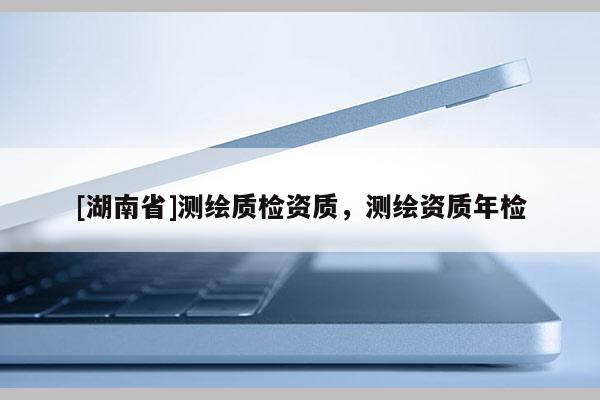 [湖南省]测绘质检资质，测绘资质年检