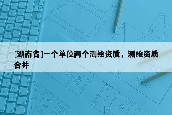 [湖南省]一个单位两个测绘资质，测绘资质合并