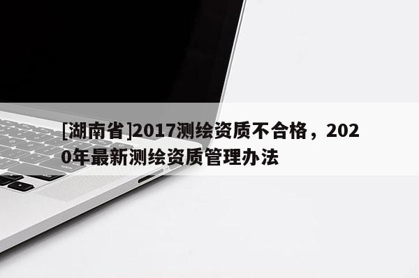 [湖南省]2017测绘资质不合格，2020年最新测绘资质管理办法