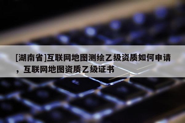 [湖南省]互联网地图测绘乙级资质如何申请，互联网地图资质乙级证书