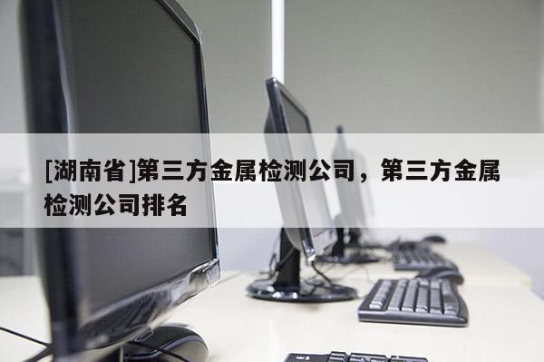 [湖南省]第三方金属检测公司，第三方金属检测公司排名