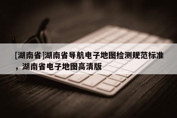 [湖南省]湖南省导航电子地图检测规范标准，湖南省电子地图高清版