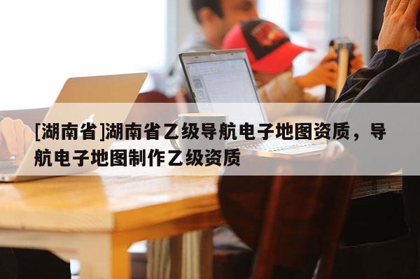 [湖南省]湖南省乙级导航电子地图资质，导航电子地图制作乙级资质